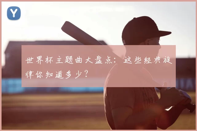世界杯主题曲大盘点:这些经典旋律你知道多少?