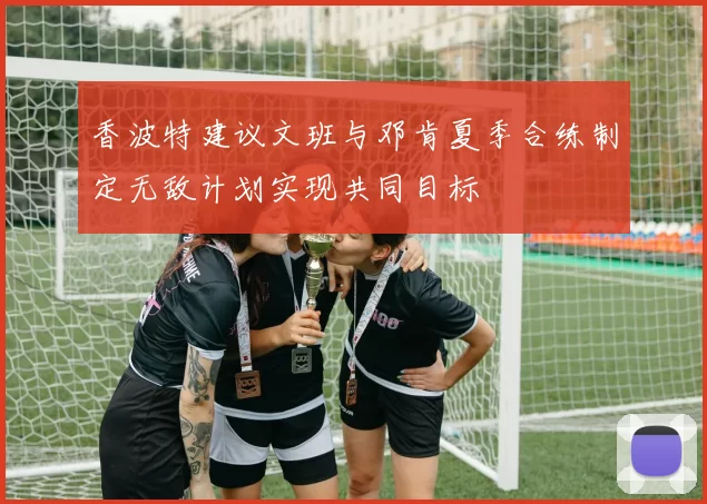 香波特建议文班与邓肯夏季合练制定无敌计划实现共同目标