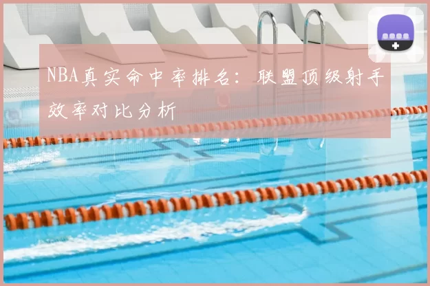 NBA真实命中率排名：联盟顶级射手效率对比分析