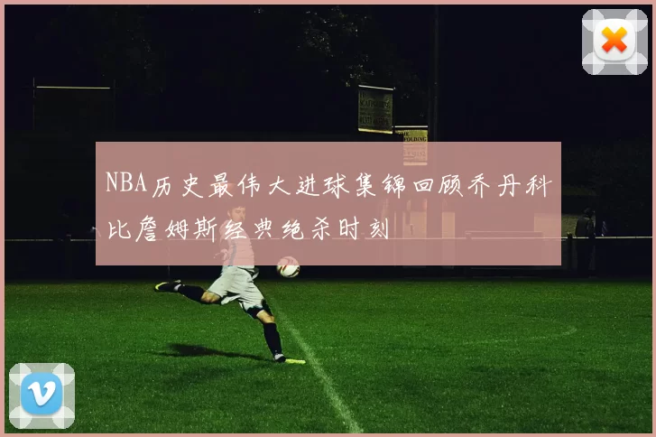 NBA历史最伟大进球集锦回顾乔丹科比詹姆斯经典绝杀时刻