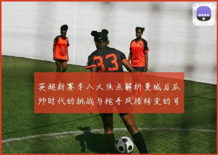 英超新赛季八大焦点解析曼城后瓜帅时代的挑战与枪手风格转变的可能性