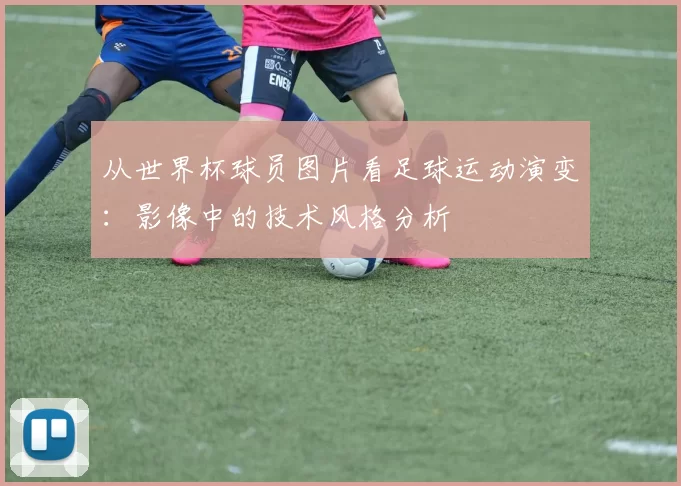 从世界杯球员图片看足球运动演变:影像中的技术风格分析