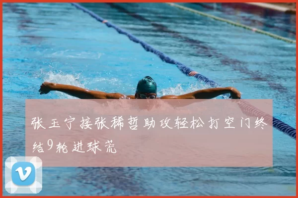 张玉宁接张稀哲助攻轻松打空门终结9轮进球荒
