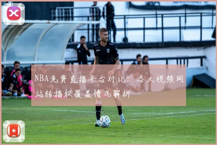 NBA免费直播平台对比：各大视频网站转播权覆盖情况解析