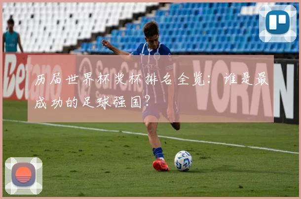 历届世界杯奖杯排名全览:谁是最成功的足球强国?