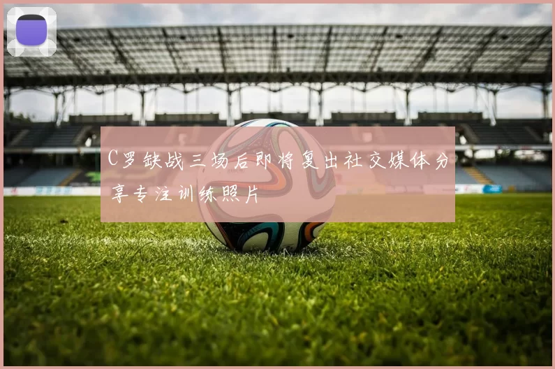 C罗缺战三场后即将复出社交媒体分享专注训练照片