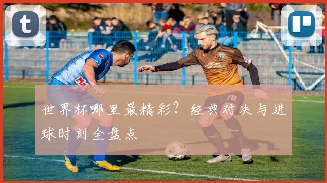 世界杯哪里最精彩?经典对决与进球时刻全盘点