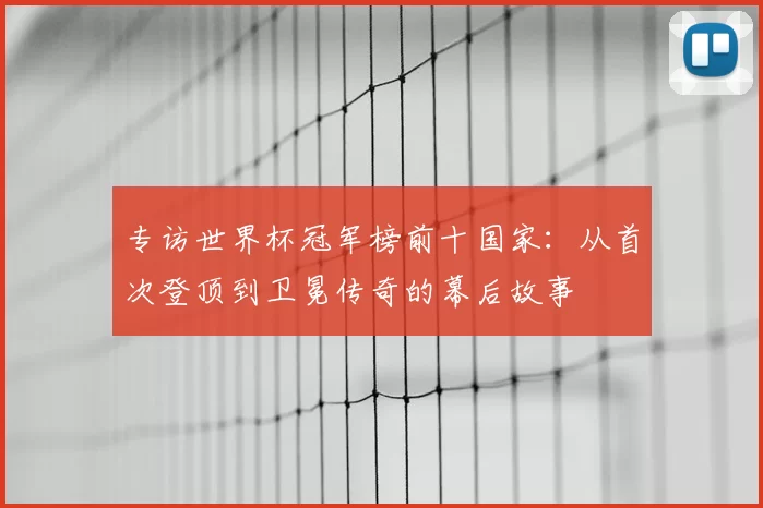 专访世界杯冠军榜前十国家：从首次登顶到卫冕传奇的幕后故事