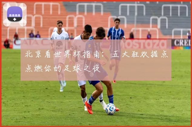 北京看世界杯指南:五大狂欢据点点燃你的足球之夜