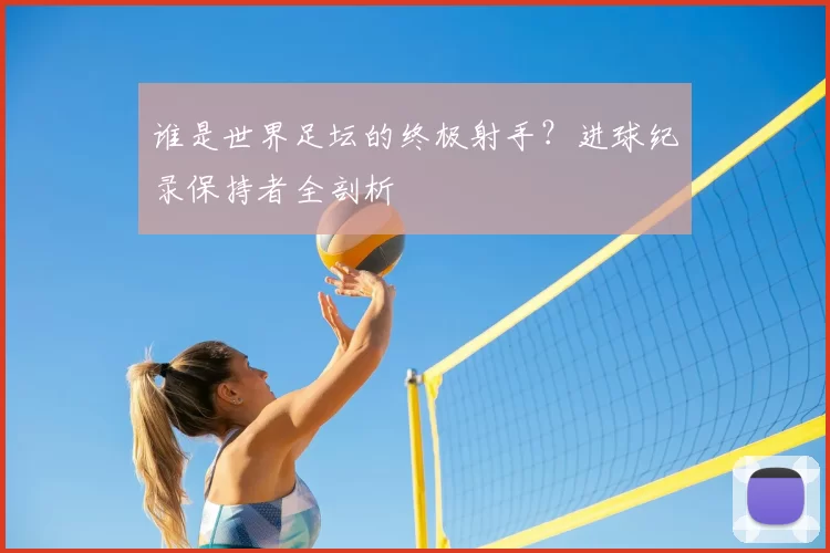 谁是世界足坛的终极射手?进球纪录保持者全剖析