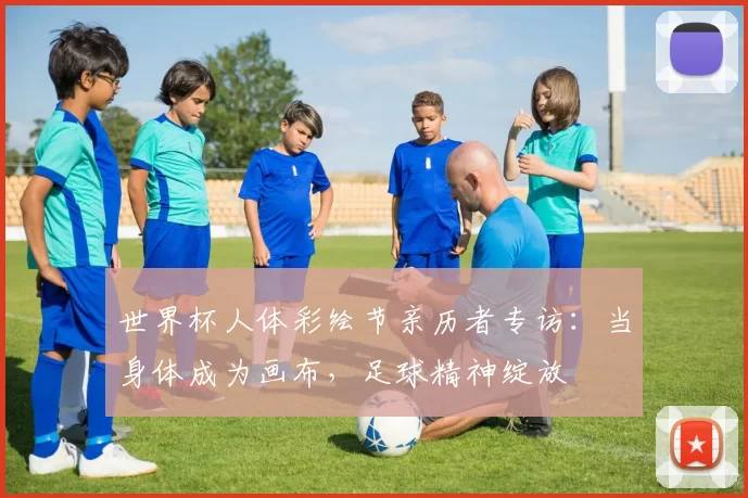 世界杯人体彩绘节亲历者专访:当身体成为画布,足球精神绽放