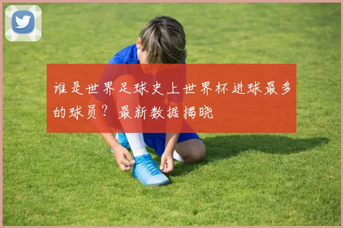 谁是世界足球史上世界杯进球最多的球员?最新数据揭晓