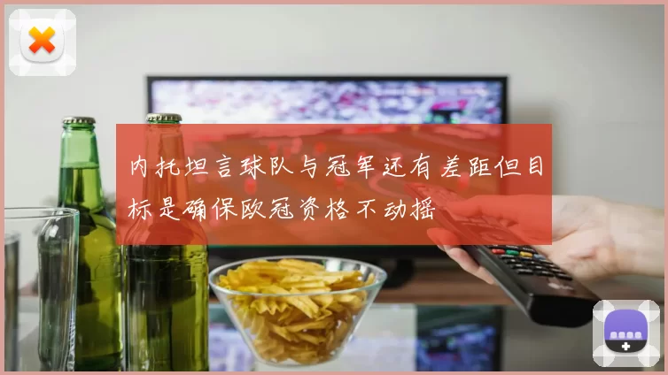 内托坦言球队与冠军还有差距但目标是确保欧冠资格不动摇