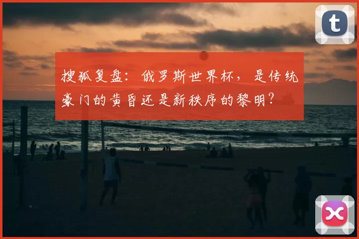 搜狐复盘:俄罗斯世界杯,是传统豪门的黄昏还是新秩序的黎明?