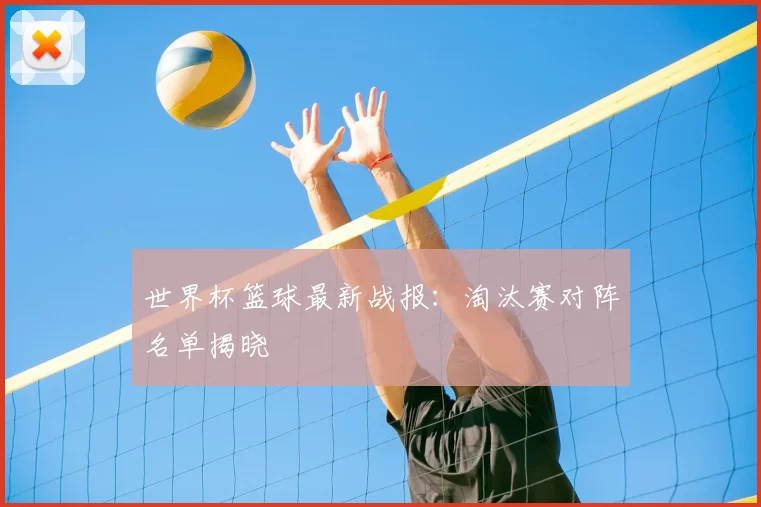 世界杯篮球最新战报:淘汰赛对阵名单揭晓
