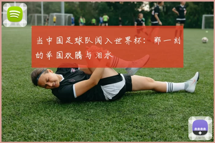 当中国足球队闯入世界杯:那一刻的举国欢腾与泪水