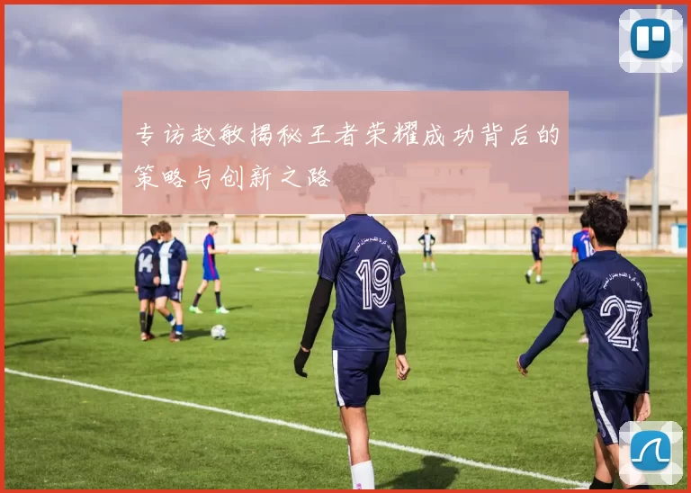 专访赵敏揭秘王者荣耀成功背后的策略与创新之路