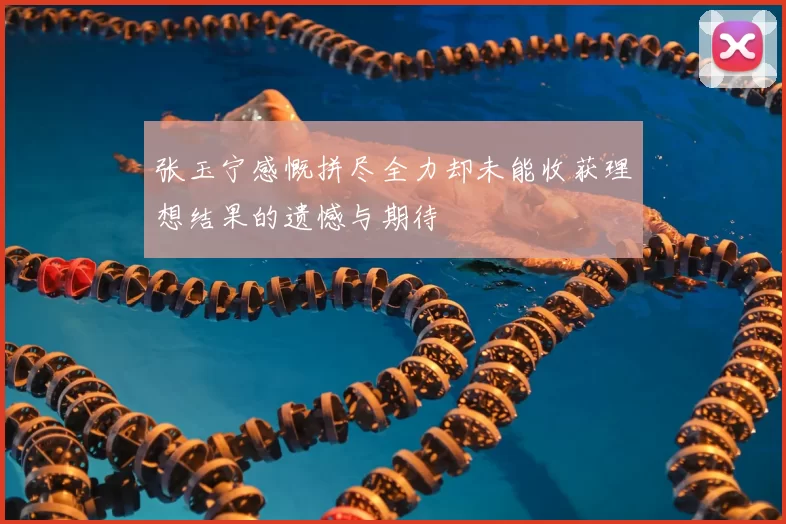 张玉宁感慨拼尽全力却未能收获理想结果的遗憾与期待
