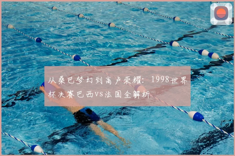 从桑巴梦幻到高卢荣耀:1998世界杯决赛巴西vs法国全解析