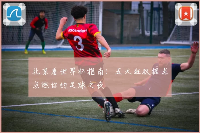 北京看世界杯指南:五大狂欢据点点燃你的足球之夜