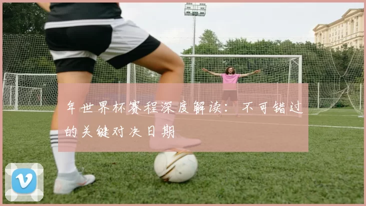 年世界杯赛程深度解读:不可错过的关键对决日期