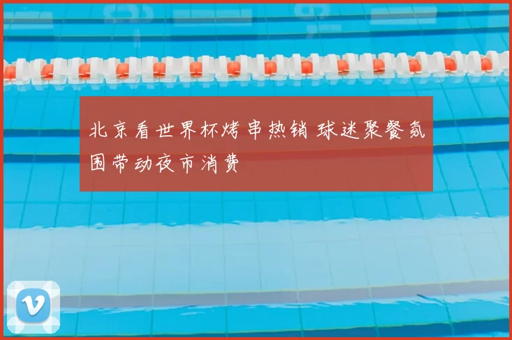 北京看世界杯烤串热销 球迷聚餐氛围带动夜市消费