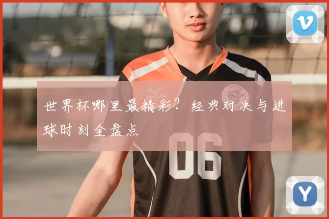 世界杯哪里最精彩?经典对决与进球时刻全盘点
