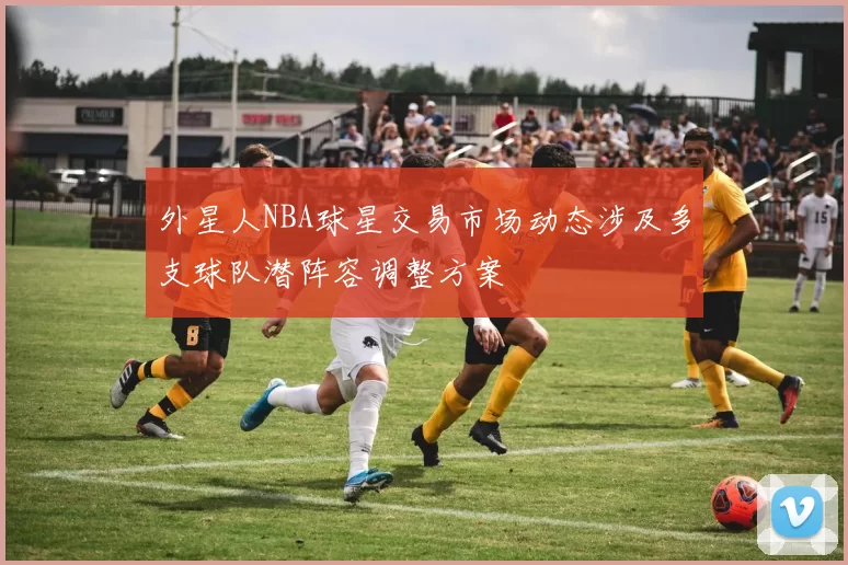 外星人NBA球星交易市场动态涉及多支球队潜阵容调整方案