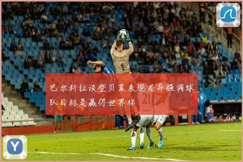 巴尔科拉谈登贝莱表现差异强调球队目标是赢得世界杯