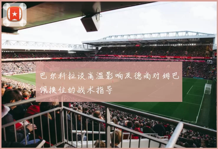 巴尔科拉谈高温影响及德尚对姆巴佩换位的战术指导