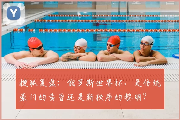 搜狐复盘:俄罗斯世界杯,是传统豪门的黄昏还是新秩序的黎明?
