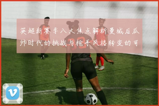 英超新赛季八大焦点解析曼城后瓜帅时代的挑战与枪手风格转变的可能性