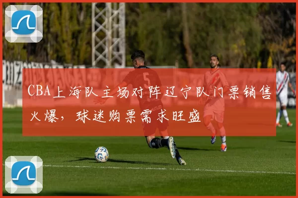 CBA上海队主场对阵辽宁队门票销售火爆，球迷购票需求旺盛