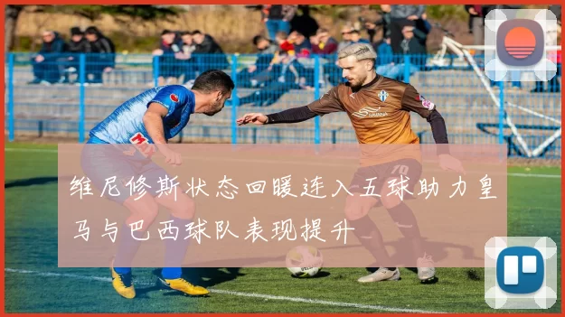 维尼修斯状态回暖连入五球助力皇马与巴西球队表现提升