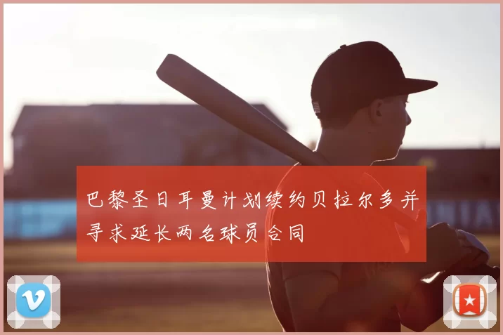 巴黎圣日耳曼计划续约贝拉尔多并寻求延长两名球员合同