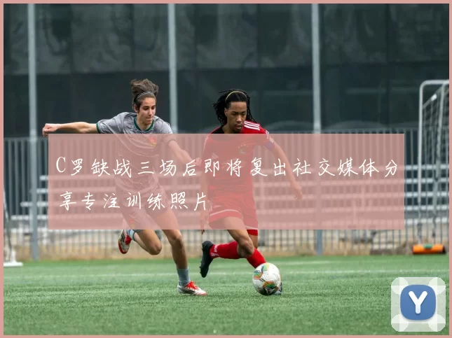 C罗缺战三场后即将复出社交媒体分享专注训练照片