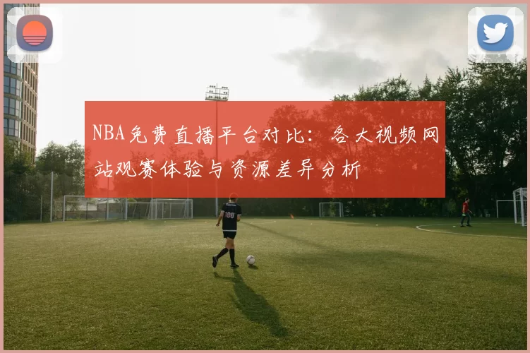 NBA免费直播平台对比:各大视频网站观赛体验与资源差异分析