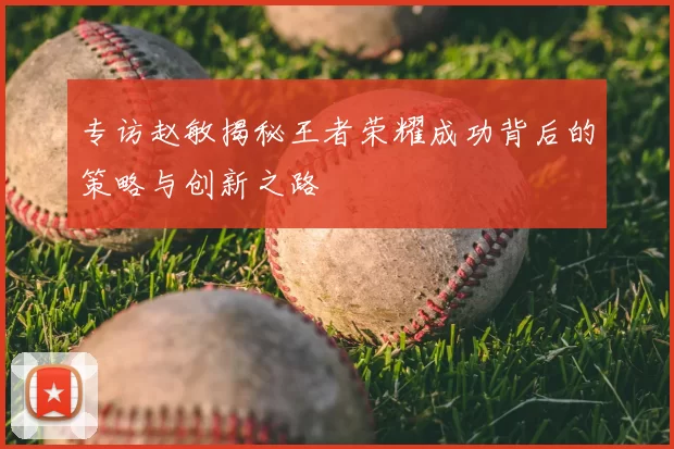 专访赵敏揭秘王者荣耀成功背后的策略与创新之路