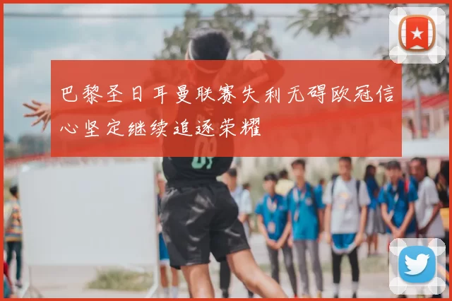 巴黎圣日耳曼联赛失利无碍欧冠信心坚定继续追逐荣耀