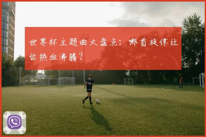 世界杯主题曲大盘点:哪首旋律让你热血沸腾?