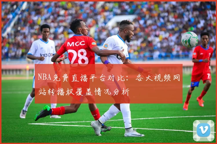 NBA免费直播平台对比:各大视频网站转播权覆盖情况分析