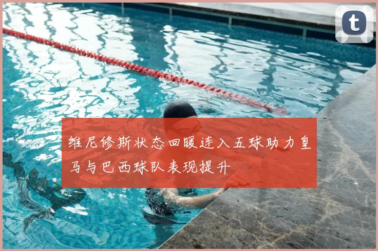 维尼修斯状态回暖连入五球助力皇马与巴西球队表现提升