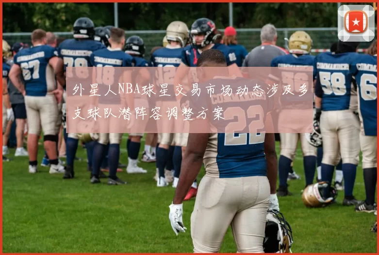 外星人NBA球星交易市场动态涉及多支球队潜阵容调整方案