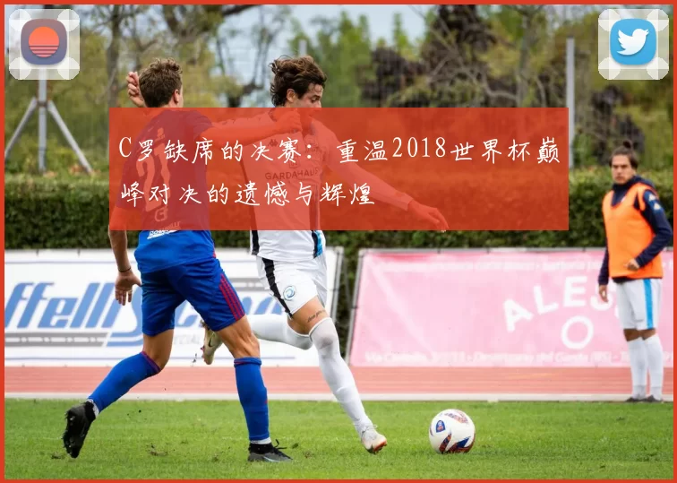 C罗缺席的决赛：重温2018世界杯巅峰对决的遗憾与辉煌