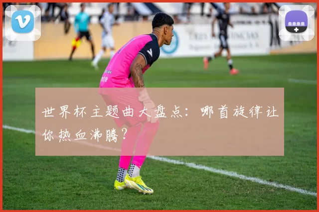 世界杯主题曲大盘点:哪首旋律让你热血沸腾?