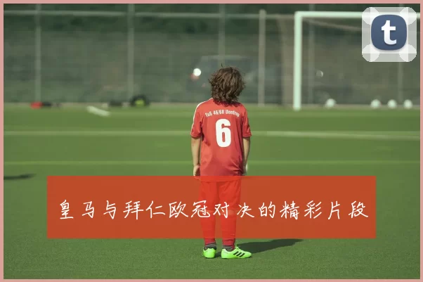 皇马与拜仁欧冠对决的精彩片段