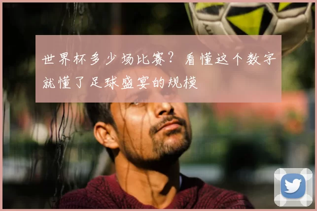 世界杯多少场比赛？看懂这个数字就懂了足球盛宴的规模