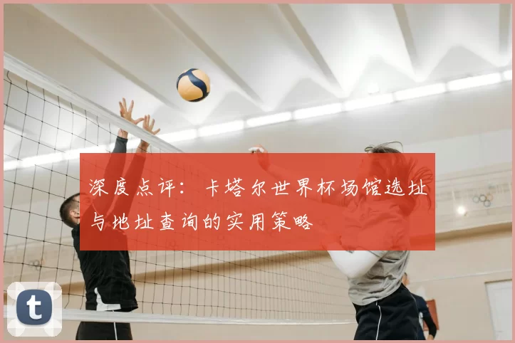 深度点评:卡塔尔世界杯场馆选址与地址查询的实用策略