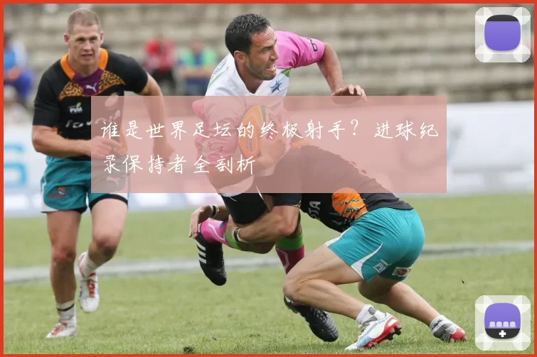 谁是世界足坛的终极射手？进球纪录保持者全剖析