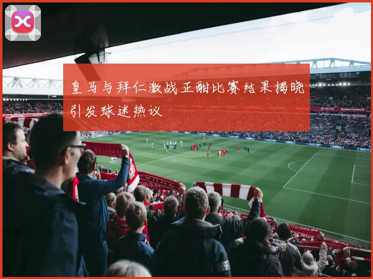皇马与拜仁激战正酣比赛结果揭晓引发球迷热议